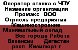 Оператор станка с ЧПУ › Название организации ­ Промэкс, ООО › Отрасль предприятия ­ Машиностроение › Минимальный оклад ­ 70 000 - Все города Работа » Вакансии   . Дагестан респ.,Кизилюрт г.